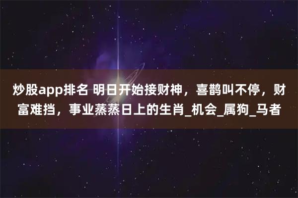 炒股app排名 明日开始接财神，喜鹊叫不停，财富难挡，事业蒸蒸日上的生肖_机会_属狗_马者