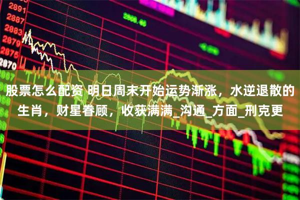 股票怎么配资 明日周末开始运势渐涨，水逆退散的生肖，财星眷顾，收获满满_沟通_方面_刑克更