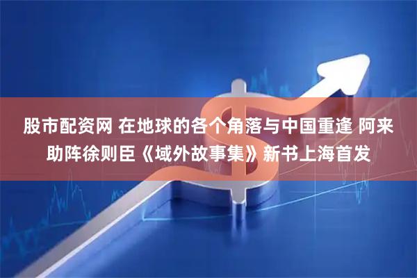 股市配资网 在地球的各个角落与中国重逢 阿来助阵徐则臣《域外故事集》新书上海首发