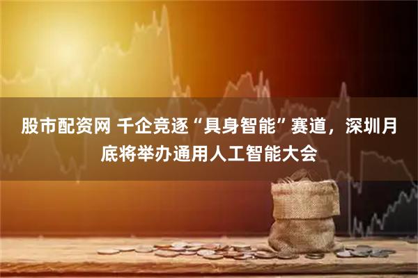 股市配资网 千企竞逐“具身智能”赛道，深圳月底将举办通用人工智能大会