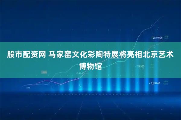 股市配资网 马家窑文化彩陶特展将亮相北京艺术博物馆