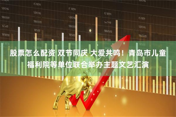 股票怎么配资 双节同庆 大爱共鸣！青岛市儿童福利院等单位联合举办主题文艺汇演