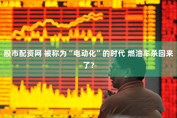 股市配资网 被称为“电动化”的时代 燃油车杀回来了？
