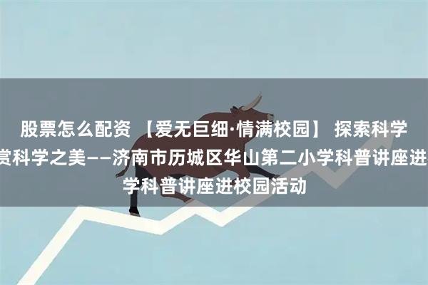 股票怎么配资 【爱无巨细·情满校园】 探索科学奥秘  欣赏科学之美——济南市历城区华山第二小学科普讲座进校园活动