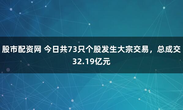 股市配资网 今日共73只个股发生大宗交易，总成交32.19亿元