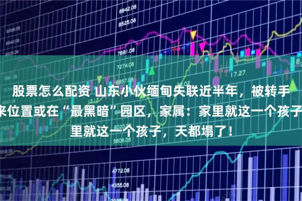 股票怎么配资 山东小伙缅甸失联近半年，被转手数次最后发来位置或在“最黑暗”园区，家属：家里就这一个孩子，天都塌了！