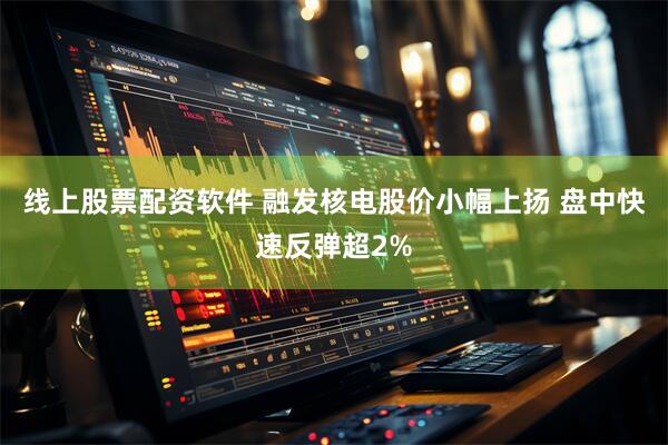 线上股票配资软件 融发核电股价小幅上扬 盘中快速反弹超2%