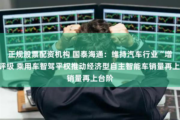 正规股票配资机构 国泰海通：维持汽车行业“增持”评级 乘用车智驾平权推动经济型自主智能车销量再上台阶
