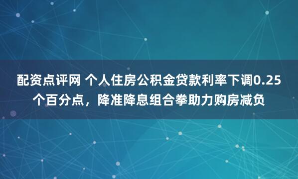配资点评网 个人住房公积金贷款利率下调0.25个百分点，降准降息组合拳助力购房减负