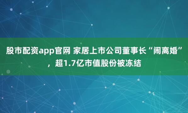 股市配资app官网 家居上市公司董事长“闹离婚”，超1.7亿市值股份被冻结