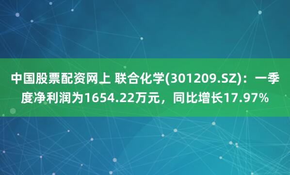 中国股票配资网上 联合化学(301209.SZ)：一季度净利润为1654.22万元，同比增长17.97%