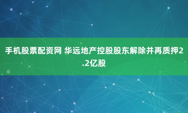 手机股票配资网 华远地产控股股东解除并再质押2.2亿股