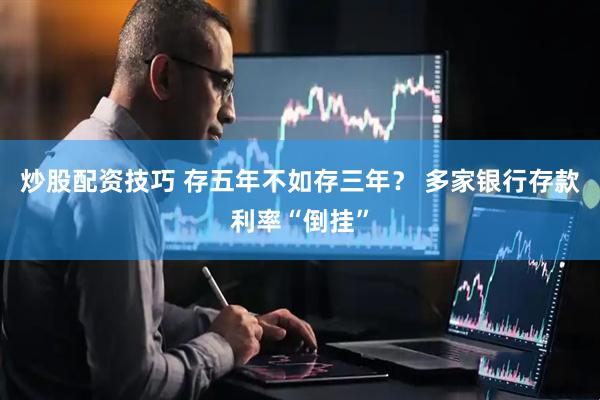 炒股配资技巧 存五年不如存三年？ 多家银行存款利率“倒挂”