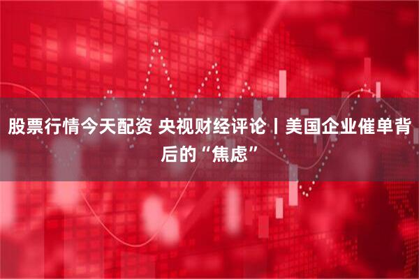 股票行情今天配资 央视财经评论丨美国企业催单背后的“焦虑”