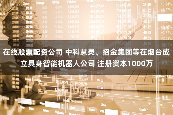 在线股票配资公司 中科慧灵、招金集团等在烟台成立具身智能机器人公司 注册资本1000万