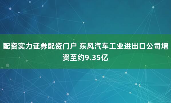 配资实力证券配资门户 东风汽车工业进出口公司增资至约9.35亿