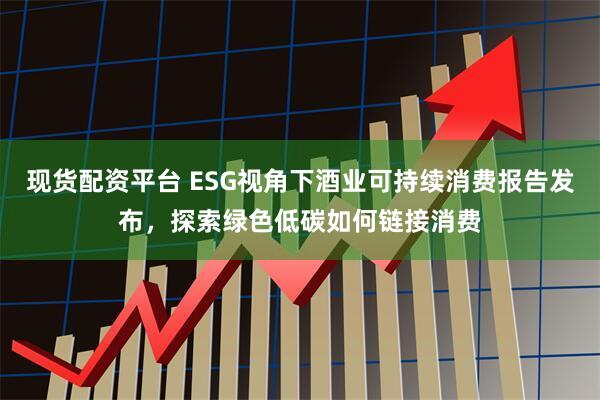 现货配资平台 ESG视角下酒业可持续消费报告发布，探索绿色低碳如何链接消费