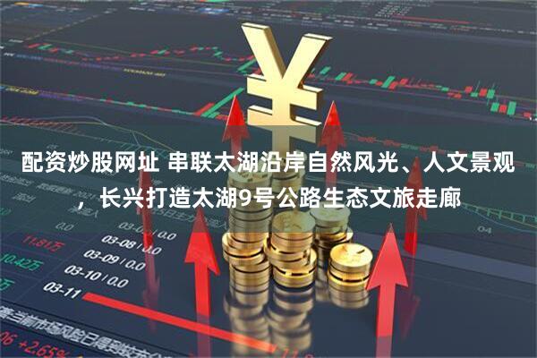 配资炒股网址 串联太湖沿岸自然风光、人文景观，长兴打造太湖9号公路生态文旅走廊