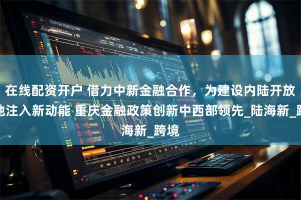 在线配资开户 借力中新金融合作，为建设内陆开放高地注入新动能 重庆金融政策创新中西部领先_陆海新_跨境