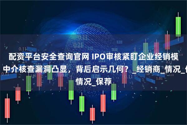 配资平台安全查询官网 IPO审核紧盯企业经销模式，中介核查漏洞凸显，背后启示几何？_经销商_情况_保荐