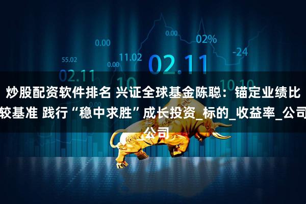 炒股配资软件排名 兴证全球基金陈聪：锚定业绩比较基准 践行“稳中求胜”成长投资_标的_收益率_公司