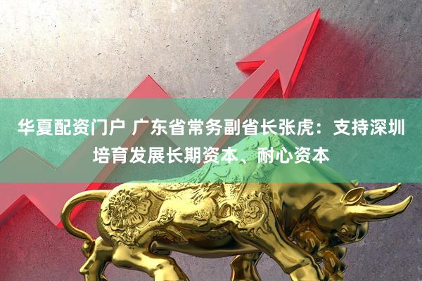 华夏配资门户 广东省常务副省长张虎：支持深圳培育发展长期资本、耐心资本