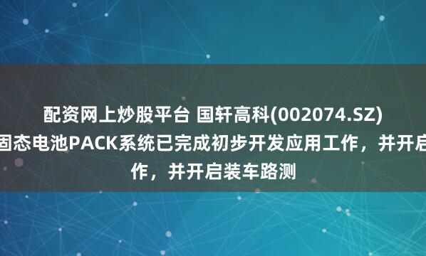 配资网上炒股平台 国轩高科(002074.SZ)：金石全固态电池PACK系统已完成初步开发应用工作，并开启装车路测