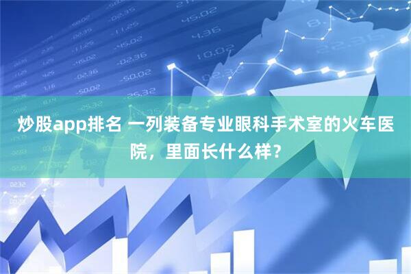 炒股app排名 一列装备专业眼科手术室的火车医院，里面长什么样？