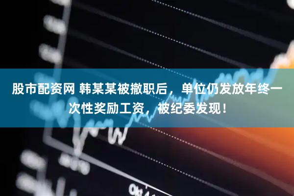 股市配资网 韩某某被撤职后，单位仍发放年终一次性奖励工资，被纪委发现！