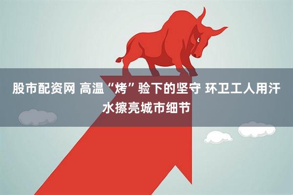 股市配资网 高温“烤”验下的坚守 环卫工人用汗水擦亮城市细节