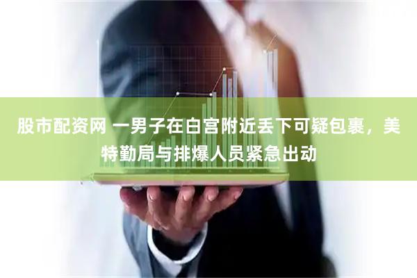股市配资网 一男子在白宫附近丢下可疑包裹，美特勤局与排爆人员紧急出动