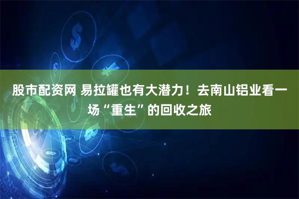 股市配资网 易拉罐也有大潜力！去南山铝业看一场“重生”的回收之旅