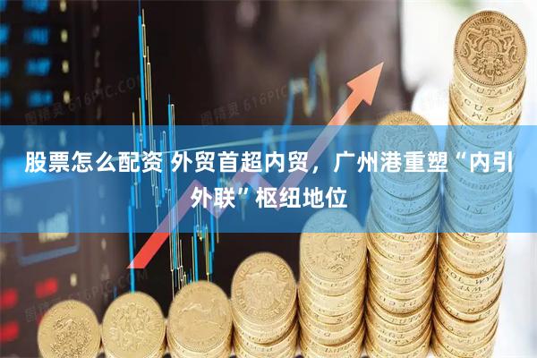 股票怎么配资 外贸首超内贸，广州港重塑“内引外联”枢纽地位