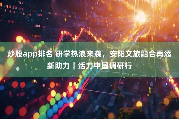 炒股app排名 研学热浪来袭，安阳文旅融合再添新助力｜活力中国调研行