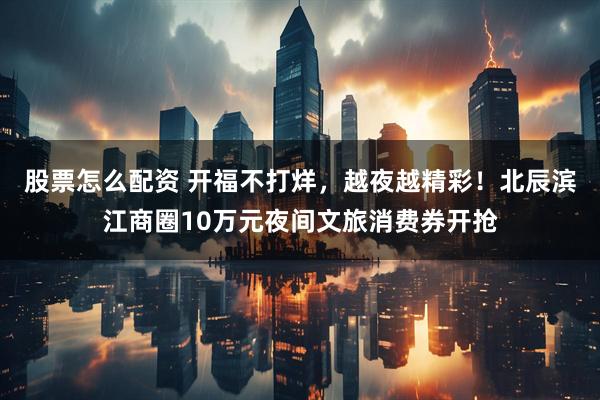 股票怎么配资 开福不打烊，越夜越精彩！北辰滨江商圈10万元夜间文旅消费券开抢