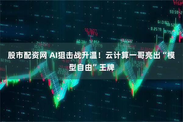股市配资网 AI狙击战升温！云计算一哥亮出“模型自由”王牌