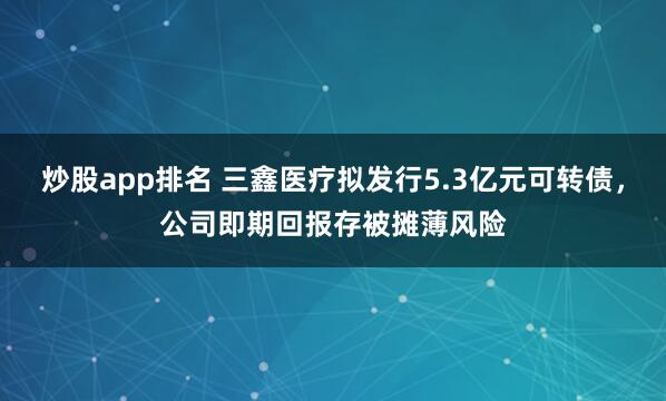 炒股app排名 三鑫医疗拟发行5.3亿元可转债，公司即期回报存被摊薄风险