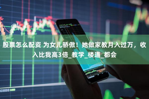 股票怎么配资 为女儿骄傲！她做家教月入过万，收入比我高3倍_教学_楼道_都会