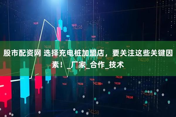 股市配资网 选择充电桩加盟店，要关注这些关键因素！_厂家_合作_技术