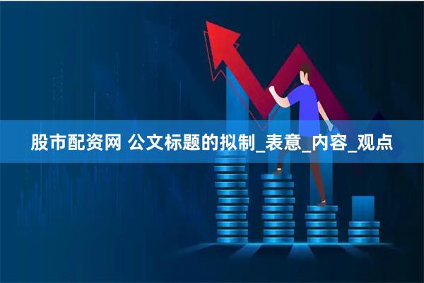 股市配资网 公文标题的拟制_表意_内容_观点