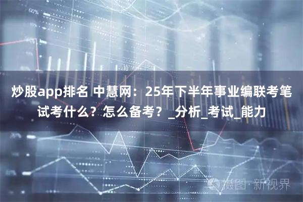 炒股app排名 中慧网：25年下半年事业编联考笔试考什么？怎么备考？_分析_考试_能力