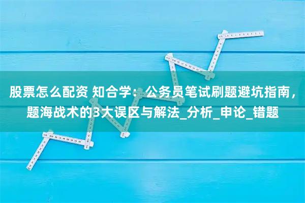 股票怎么配资 知合学：公务员笔试刷题避坑指南，题海战术的3大误区与解法_分析_申论_错题