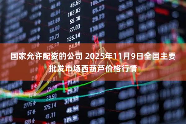 国家允许配资的公司 2025年11月9日全国主要批发市场西葫芦价格行情
