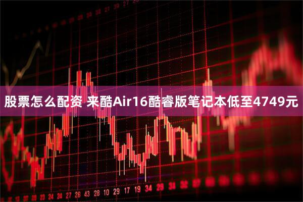 股票怎么配资 来酷Air16酷睿版笔记本低至4749元