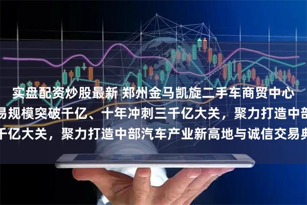 实盘配资炒股最新 郑州金马凯旋二手车商贸中心破土开建，规划五年交易规模突破千亿、十年冲刺三千亿大关，聚力打造中部汽车产业新高地与诚信交易典范